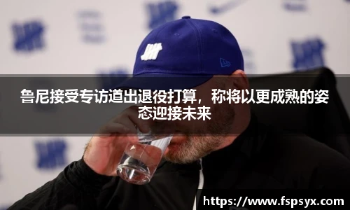 鲁尼接受专访道出退役打算，称将以更成熟的姿态迎接未来
