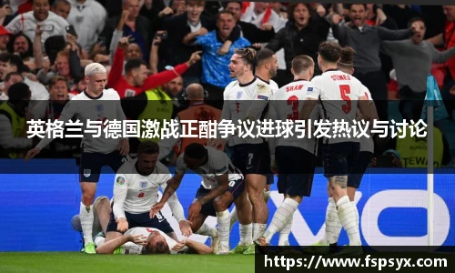 英格兰与德国激战正酣争议进球引发热议与讨论